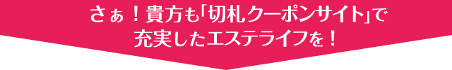 さぁ！貴方も｢切札クーポンサイト｣で充実したエステライフを！